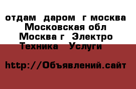 отдам. даром. г.москва - Московская обл., Москва г. Электро-Техника » Услуги   